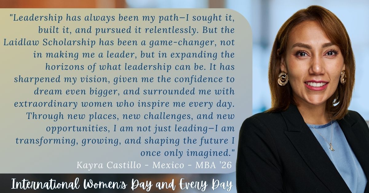 Kayra Castillo, MBA 2026 quote: "Leadership has always been my path--II sought it, built it, and pursued it relentlessly. But the Laidlaw Scholarship has been a game-changer, not in making me a leader but in expanding the horizons of what leadership can be. It has sharpened my vision, given me confidence to dream even bigger, and surround me with extraordinary women who inspire me everyday. Through new place, new challenges and new opportunities, I am not just leading, I am transforming, growing and shaping