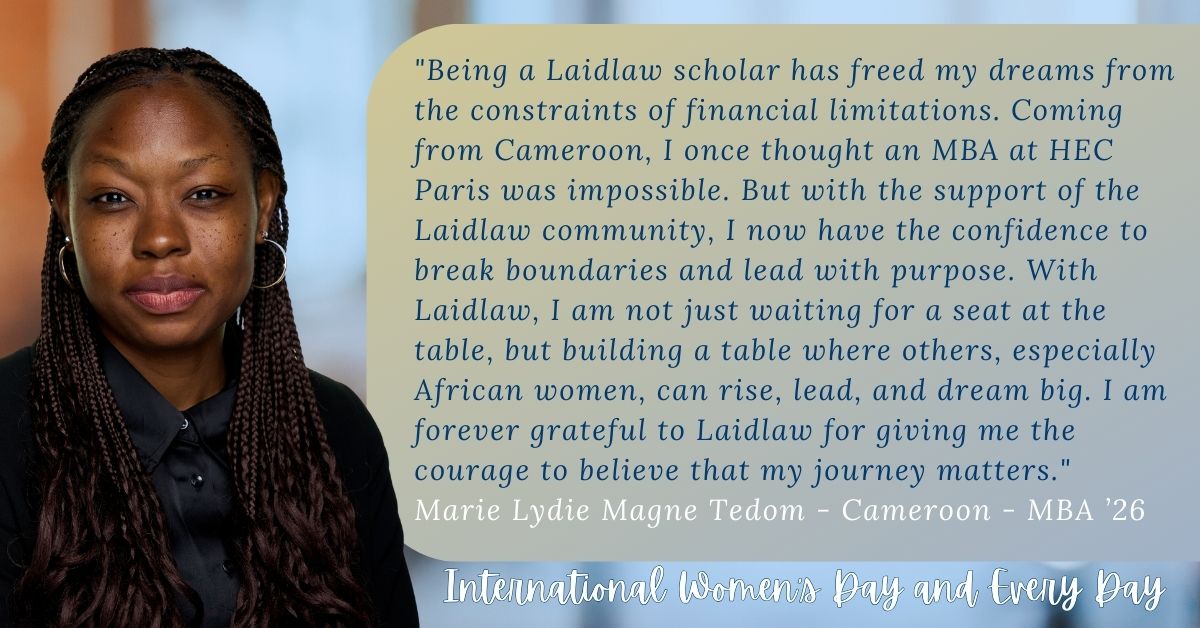 Marie Lydie Magne Tedom, Cameroon, MBA 2026 quote: "Being a Laidlaw Scholar has freed my dreams from constraints of financial limitations. Coming from Cameroon, I once thought an MBA at HEC Paris was impossible. But with the suppport of the Laidlaw community, I now have the confidence to break boundaries and lead with purpose. With Laidlaw, I am not just waiting for a seat at the table, but building a table where others, especially African women, can rise, lead, and dream big. I am forever grateful to Laidl