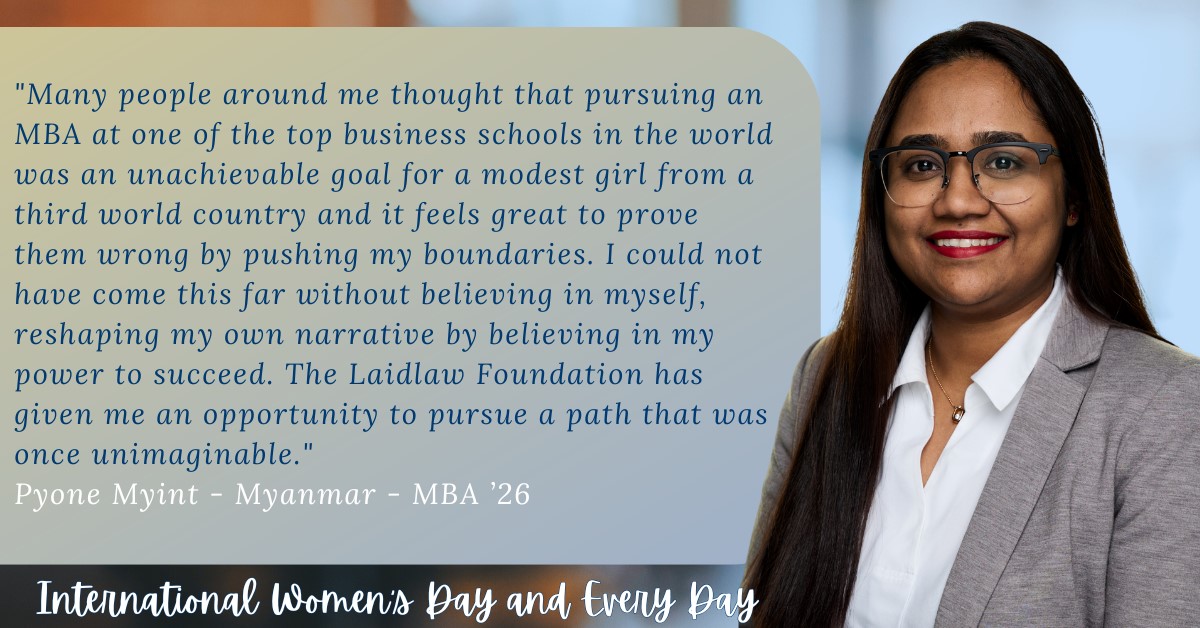 Pyone Myint, Myanmar, MBA 2026, Laidlaw scholarship recipient quote: "Many people around me thought that pursuing an MBA at one of the top business schools in the world was an unachievable goal for a modest girl from a third world country and it feel great to prove them wrong by pushing my boundaries. I could not have come this far without believing in myself, reshaping my own narrative by believing in my own power to succeed."