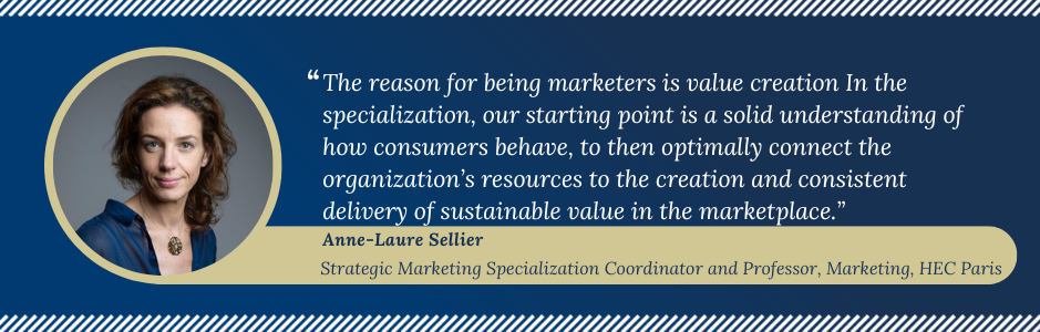 Anne-Laure Sellier Specialization Coordinator photo with a quote explaining why to take the specialization. The reason for being of marketers is value creation. In the specialization, our starting point is a solid understanding of how consumers behave, to then optimally connect the organization's resources to the creation and consistent delivery of sustainable value in the marketplace."
